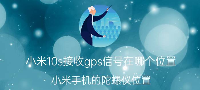 小米10s接收gps信号在哪个位置 小米手机的陀螺仪位置？